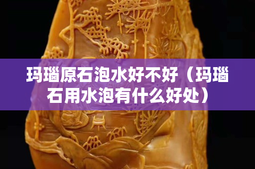 瑪瑙原石泡水好不好（瑪瑙石用水泡有什么好處）
