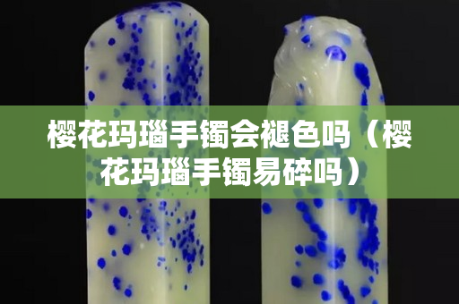 櫻花瑪瑙手鐲會褪色嗎（櫻花瑪瑙手鐲易碎嗎）