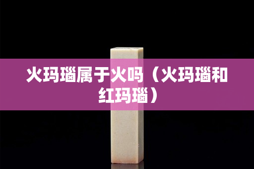 火瑪瑙屬于火嗎（火瑪瑙和紅瑪瑙）