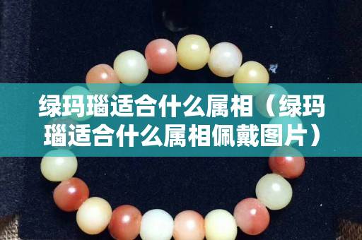 綠瑪瑙適合什么屬相（綠瑪瑙適合什么屬相佩戴圖片）