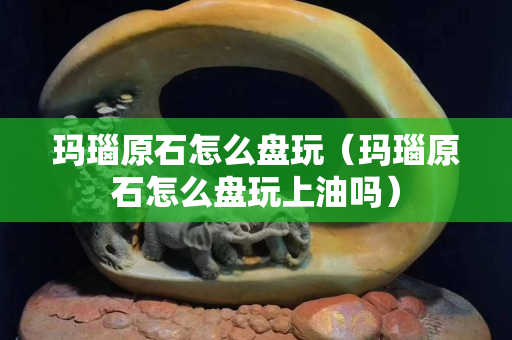 瑪瑙原石怎么盤玩（瑪瑙原石怎么盤玩上油嗎）