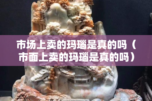 市場上賣的瑪瑙是真的嗎（市面上賣的瑪瑙是真的嗎）