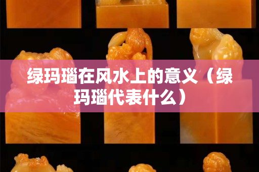 綠瑪瑙在風水上的意義（綠瑪瑙代表什么）