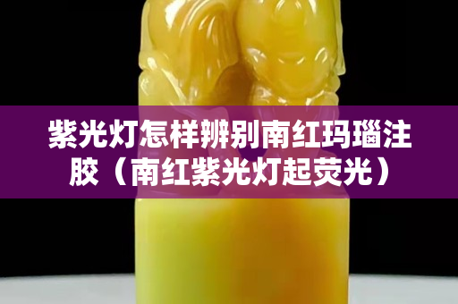 紫光燈怎樣辨別南紅瑪瑙注膠（南紅紫光燈起熒光）