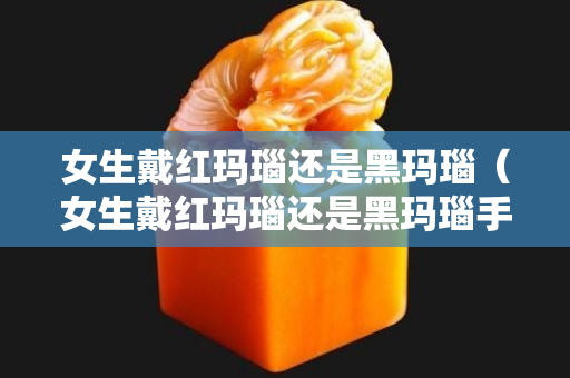 女生戴紅瑪瑙還是黑瑪瑙（女生戴紅瑪瑙還是黑瑪瑙手串好）