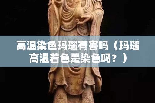 高溫染色瑪瑙有害嗎（瑪瑙高溫著色是染色嗎？）