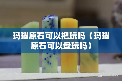 瑪瑙原石可以把玩嗎（瑪瑙原石可以盤玩嗎）