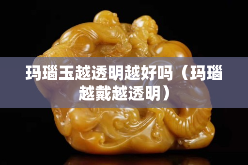 瑪瑙玉越透明越好嗎（瑪瑙越戴越透明）