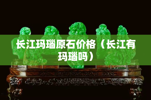 長江瑪瑙原石價格（長江有瑪瑙嗎）