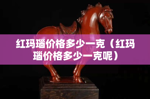 紅瑪瑙價格多少一克（紅瑪瑙價格多少一克呢）