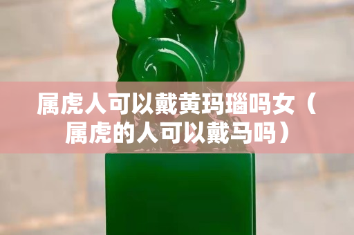 屬虎人可以戴黃瑪瑙嗎女（屬虎的人可以戴馬嗎）