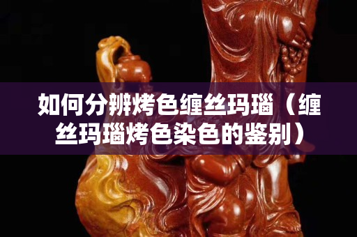如何分辨烤色纏絲瑪瑙（纏絲瑪瑙烤色染色的鑒別）