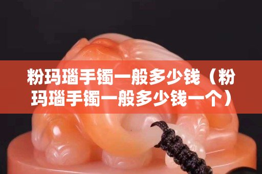 粉瑪瑙手鐲一般多少錢（粉瑪瑙手鐲一般多少錢一個）