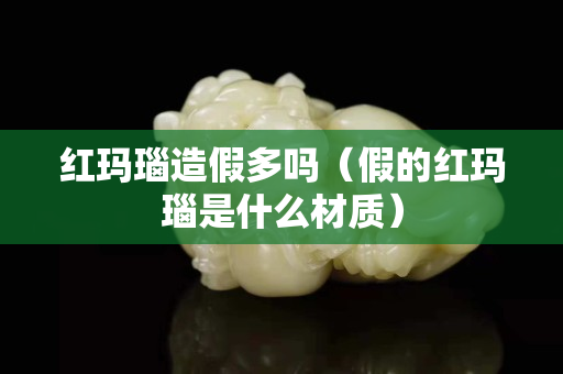 紅瑪瑙造假多嗎（假的紅瑪瑙是什么材質(zhì)）
