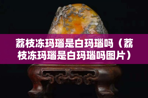 荔枝凍瑪瑙是白瑪瑙嗎（荔枝凍瑪瑙是白瑪瑙嗎圖片）