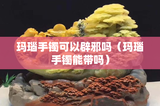 瑪瑙手鐲可以辟邪嗎（瑪瑙手鐲能帶嗎）
