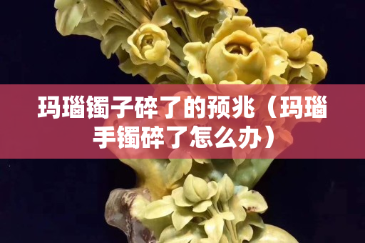 瑪瑙鐲子碎了的預兆（瑪瑙手鐲碎了怎么辦）