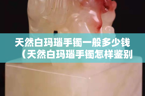天然白瑪瑙手鐲一般多少錢（天然白瑪瑙手鐲怎樣鑒別）