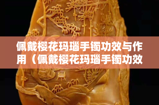 佩戴櫻花瑪瑙手鐲功效與作用（佩戴櫻花瑪瑙手鐲功效與作用？）