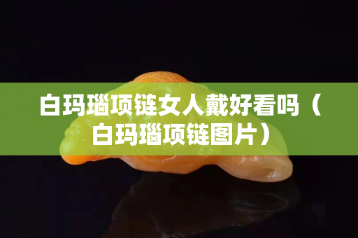 白瑪瑙項鏈女人戴好看嗎（白瑪瑙項鏈圖片）