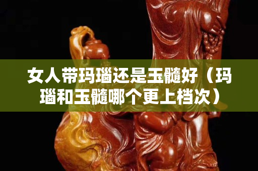 女人帶瑪瑙還是玉髓好（瑪瑙和玉髓哪個更上檔次）