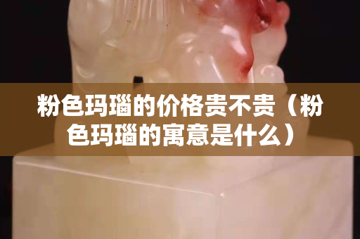 粉色瑪瑙的價格貴不貴（粉色瑪瑙的寓意是什么）