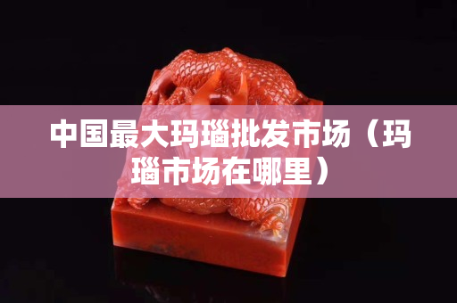 中國最大瑪瑙批發市場（瑪瑙市場在哪里）