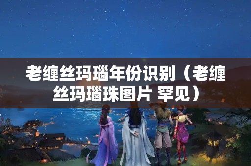 老纏絲瑪瑙年份識別（老纏絲瑪瑙珠圖片 罕見）