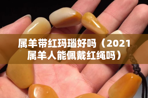 屬羊帶紅瑪瑙好嗎（2021屬羊人能佩戴紅繩嗎）