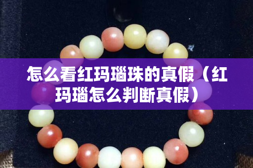 怎么看紅瑪瑙珠的真假（紅瑪瑙怎么判斷真假）