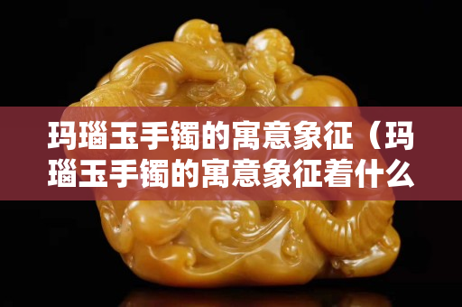 瑪瑙玉手鐲的寓意象征（瑪瑙玉手鐲的寓意象征著什么）