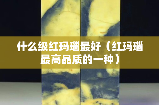 什么級紅瑪瑙最好（紅瑪瑙最高品質的一種）