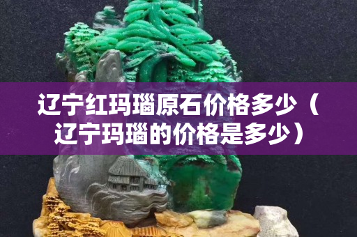 遼寧紅瑪瑙原石價格多少（遼寧瑪瑙的價格是多少）