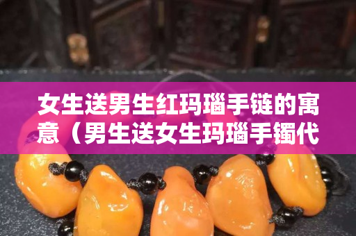 女生送男生紅瑪瑙手鏈的寓意（男生送女生瑪瑙手鐲代表什么）