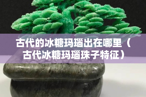 古代的冰糖瑪瑙出在哪里（古代冰糖瑪瑙珠子特征）