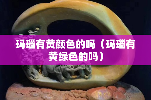 瑪瑙有黃顏色的嗎（瑪瑙有黃綠色的嗎）