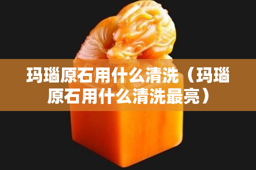 瑪瑙原石用什么清洗（瑪瑙原石用什么清洗最亮）