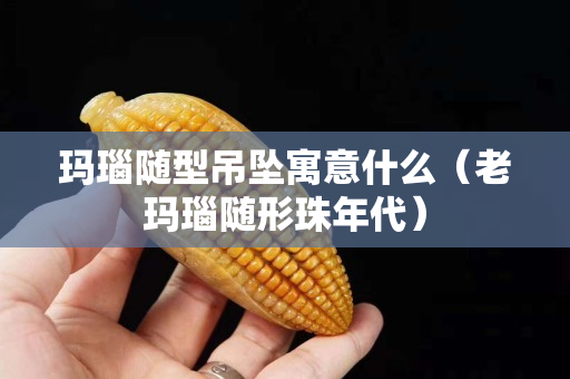 瑪瑙隨型吊墜寓意什么（老瑪瑙隨形珠年代）