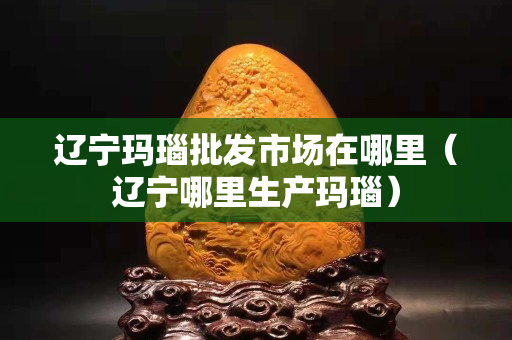 遼寧瑪瑙批發市場在哪里（遼寧哪里生產瑪瑙）