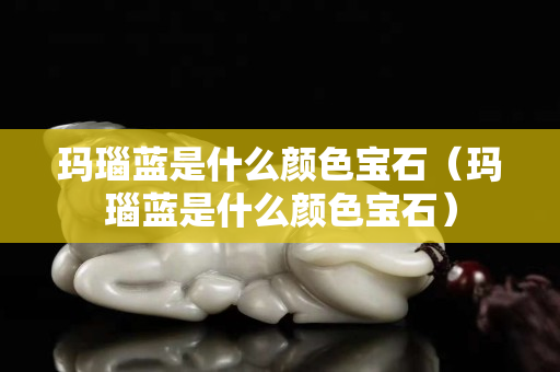 瑪瑙藍是什么顏色寶石（瑪瑙藍是什么顏色寶石）