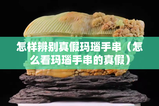 怎樣辨別真假瑪瑙手串（怎么看瑪瑙手串的真假）