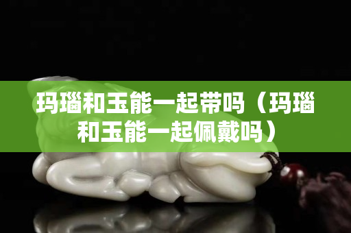 瑪瑙和玉能一起帶嗎（瑪瑙和玉能一起佩戴嗎）