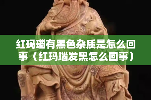 紅瑪瑙有黑色雜質是怎么回事（紅瑪瑙發黑怎么回事）
