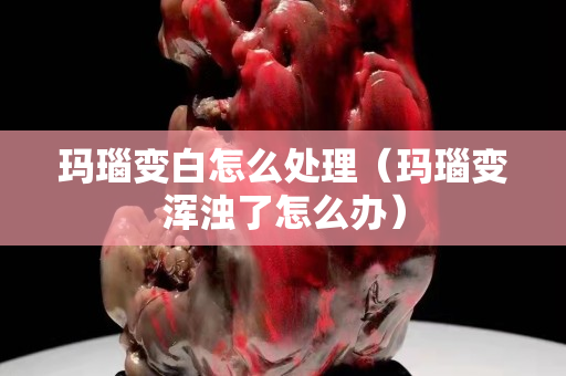 瑪瑙變白怎么處理（瑪瑙變渾濁了怎么辦）