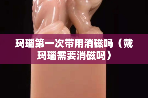 瑪瑙第一次帶用消磁嗎（戴瑪瑙需要消磁嗎）