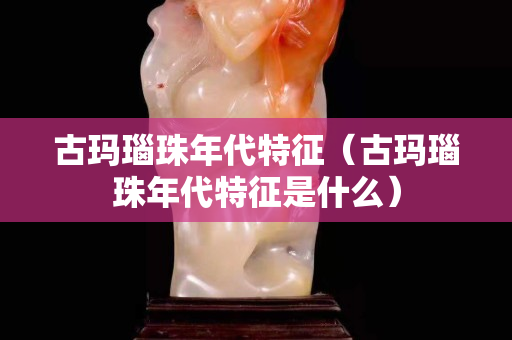 古瑪瑙珠年代特征（古瑪瑙珠年代特征是什么）