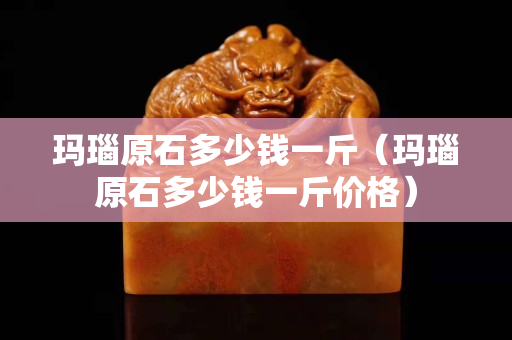 瑪瑙原石多少錢一斤（瑪瑙原石多少錢一斤價格）