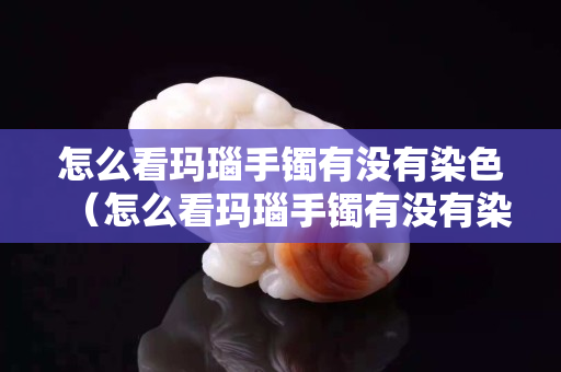 怎么看瑪瑙手鐲有沒有染色（怎么看瑪瑙手鐲有沒有染色過）