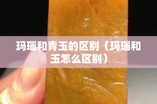 瑪瑙和青玉的區別（瑪瑙和玉怎么區別）