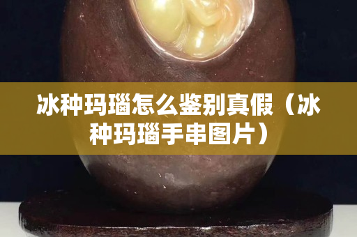 冰種瑪瑙怎么鑒別真假（冰種瑪瑙手串圖片）